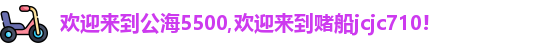 欢迎来到公海5500,欢迎来到赌船jcjc710!
